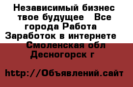 Независимый бизнес-твое будущее - Все города Работа » Заработок в интернете   . Смоленская обл.,Десногорск г.